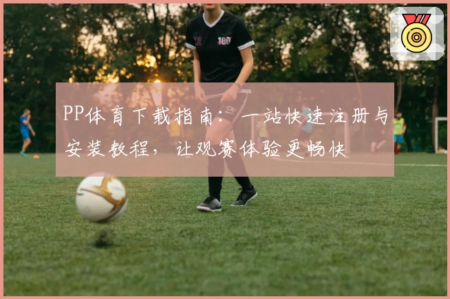 PP体育下载指南：一站快速注册与安装教程，让观赛体验更畅快