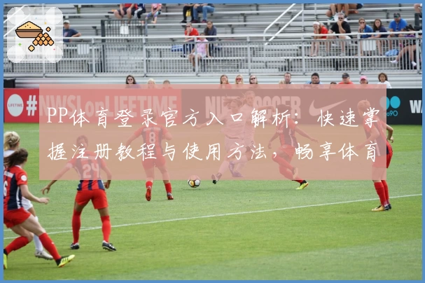 PP体育登录官方入口解析：快速掌握注册教程与使用方法，畅享体育赛事精彩体验
