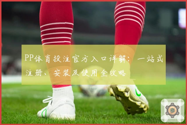 PP体育投注官方入口详解：一站式注册、安装及使用全攻略