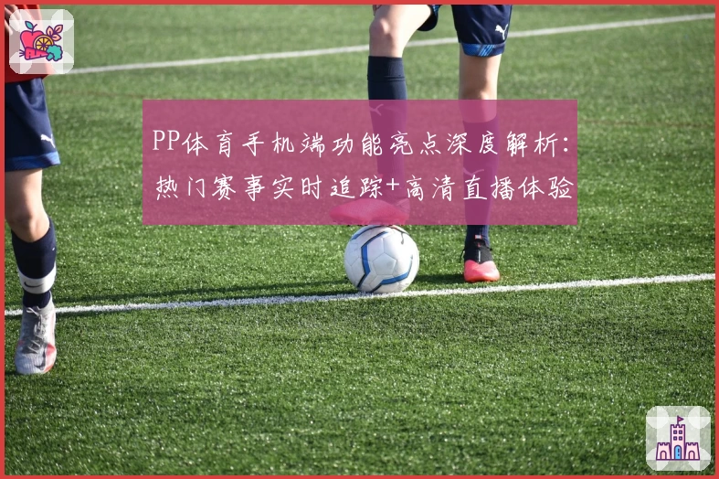 PP体育手机端功能亮点深度解析：热门赛事实时追踪+高清直播体验