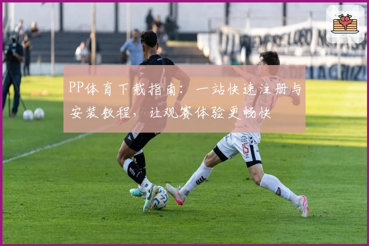 PP体育下载指南：一站快速注册与安装教程，让观赛体验更畅快