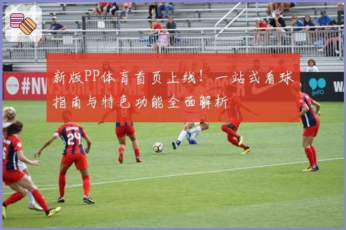 新版PP体育首页上线!一站式看球指南与特色功能全面解析